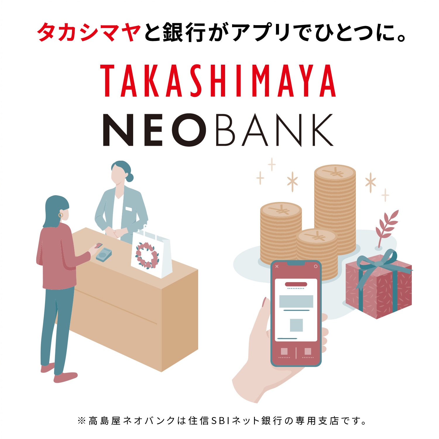 タカシマヤと銀行がアプリでひとつに。 TAKASHIMAYA NEOBANK ※TAKASHIMAYA NEOBANKは住信SBIネット銀行の専用支店です。