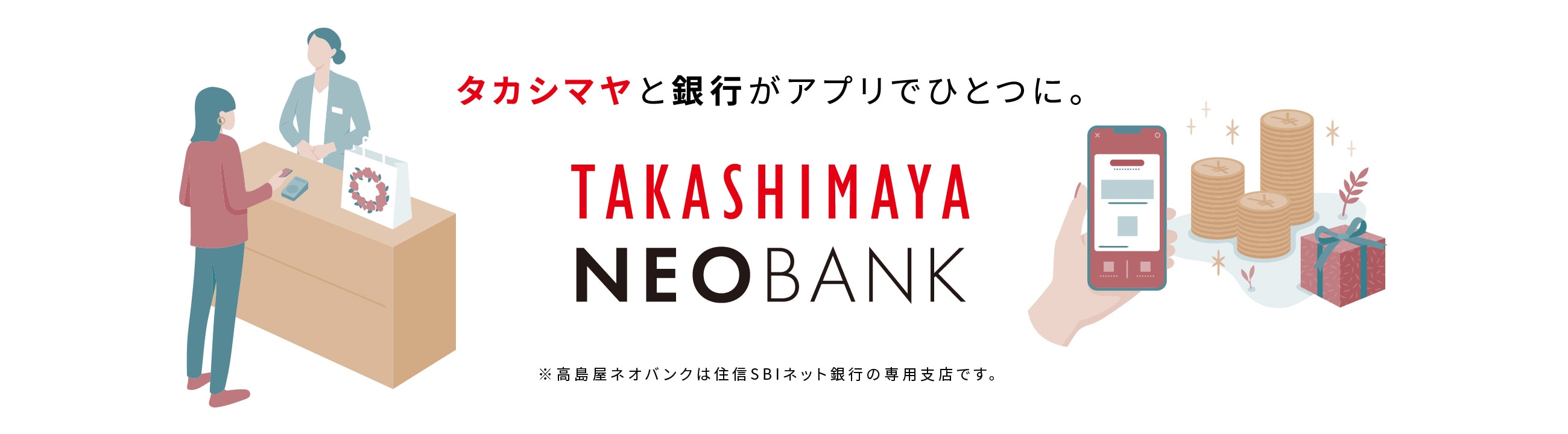 タカシマヤと銀行がアプリでひとつに。 TAKASHIMAYA NEOBANK ※高島屋ネオバンクは住信SBIネット銀行の専用支店です。