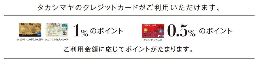 タカシマヤのクレジットカードがご利用いただけます。タカシマヤカード《ゴールド》タカシマヤセゾンカード1%のポイント タカシマヤセゾンカード0.5%のポイント ご利用金額に応じてポイントがたまります。
